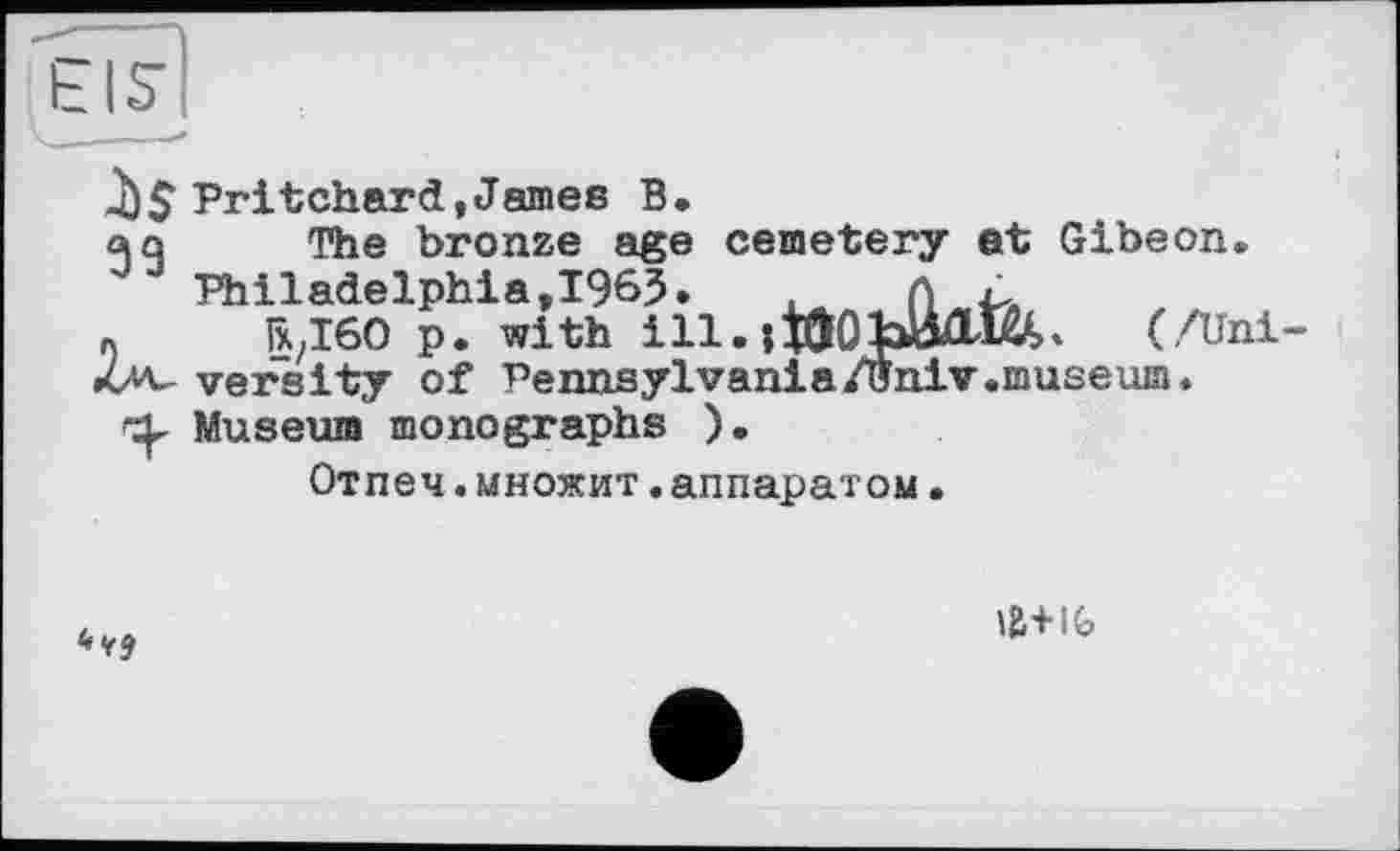 ﻿ЄІ5І
д)$ Pritchard,James В,
aq The bronze age cemetery at Gibeon.
Philadelphia,1963.	. Л Ä
« rxzI60 p. with І11.;ІООЬИЛШ. (/Uni-<Zav versity of Pennsylvania/(Jniv.museum.
Museum monographs ).
Отпеч.множит.аппаратом.

